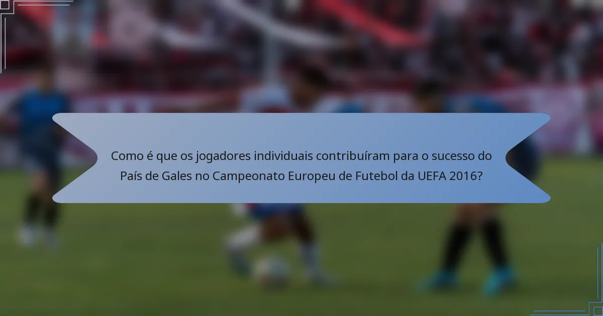 Como é que os jogadores individuais contribuíram para o sucesso do País de Gales no Campeonato Europeu de Futebol da UEFA 2016?
