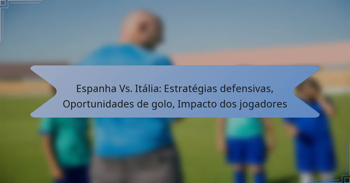 Espanha Vs. Itália: Estratégias defensivas, Oportunidades de golo, Impacto dos jogadores