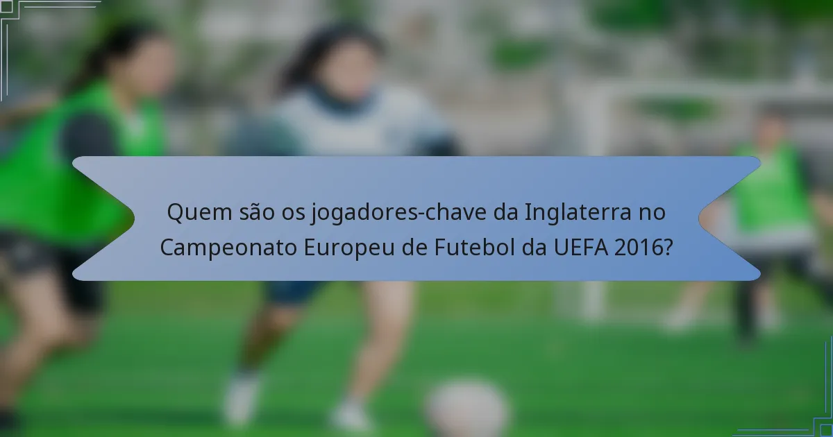 Quem são os jogadores-chave da Inglaterra no Campeonato Europeu de Futebol da UEFA 2016?